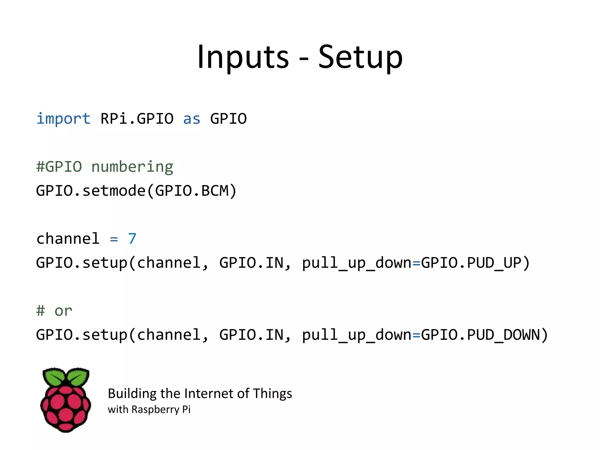 Inputs - Setup import RPi.GPIO as GPIO #GPIO numbering GPIO.setmode(GPIO.BCM) channel = 7 GPIO.setup(channel, GPIO.IN, pull_up_down=GPIO.PUD_UP) # or GPIO.setup(channel, GPIO.IN, pull_up_down=GPIO.PUD_DOWN) Building the Internet of Things with Raspberry Pi 
