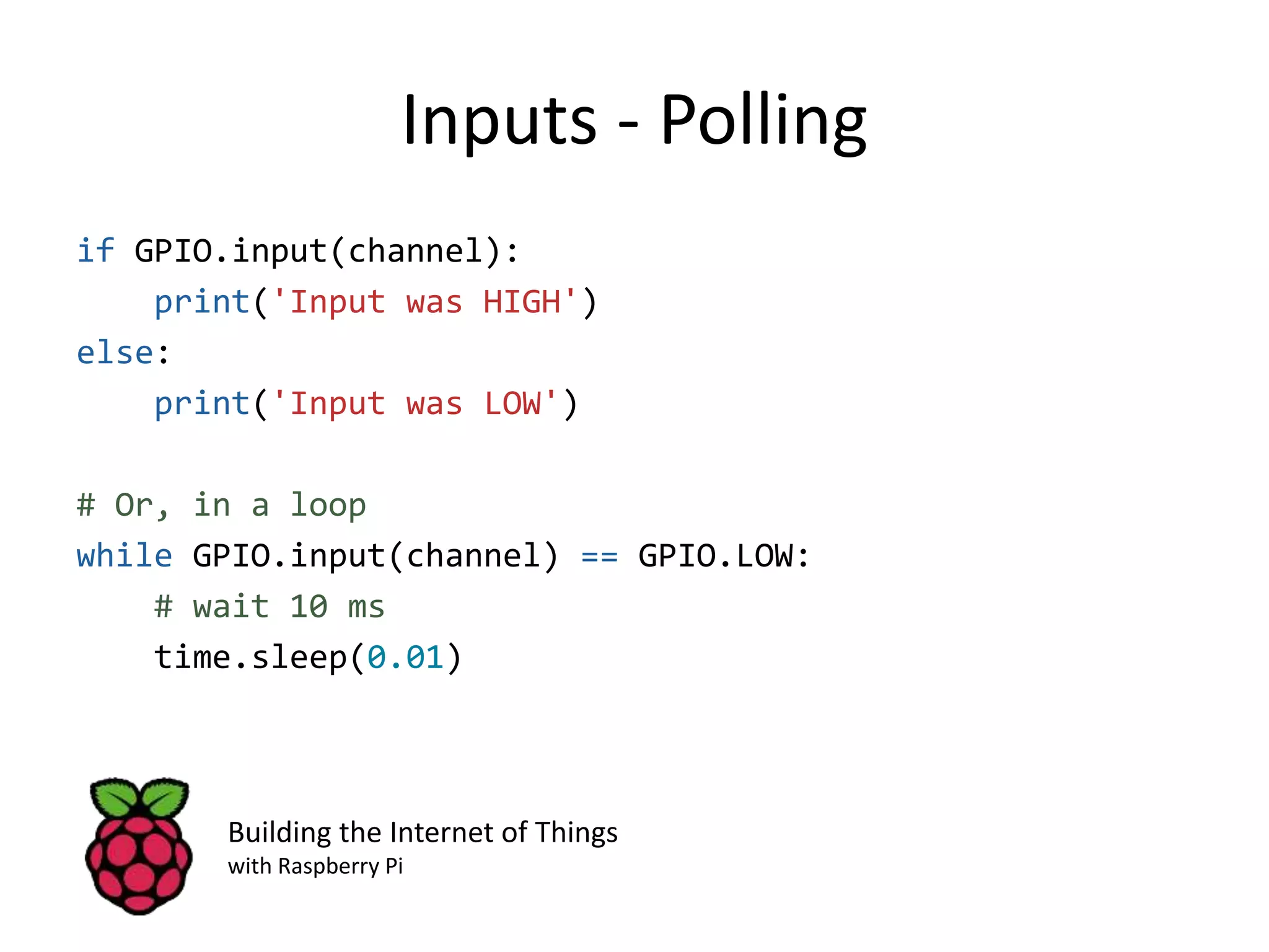 Inputs - Polling if GPIO.input(channel): print('Input was HIGH') else: print('Input was LOW') # Or, in a loop while GPIO.input(channel) == GPIO.LOW: # wait 10 ms time.sleep(0.01) Building the Internet of Things with Raspberry Pi 