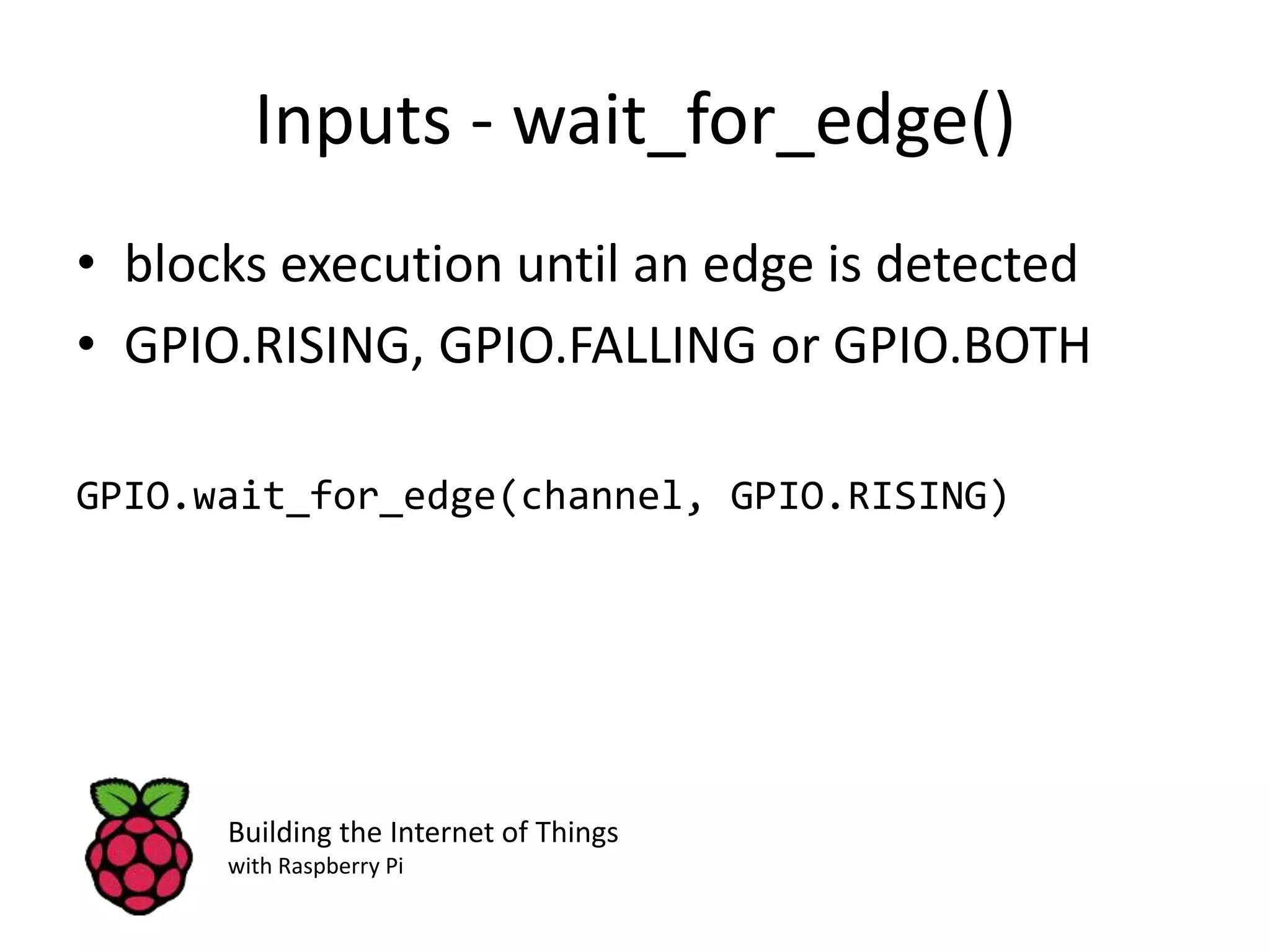 Inputs - wait_for_edge() • blocks execution until an edge is detected • GPIO.RISING, GPIO.FALLING or GPIO.BOTH GPIO.wait_for_edge(channel, GPIO.RISING) Building the Internet of Things with Raspberry Pi 