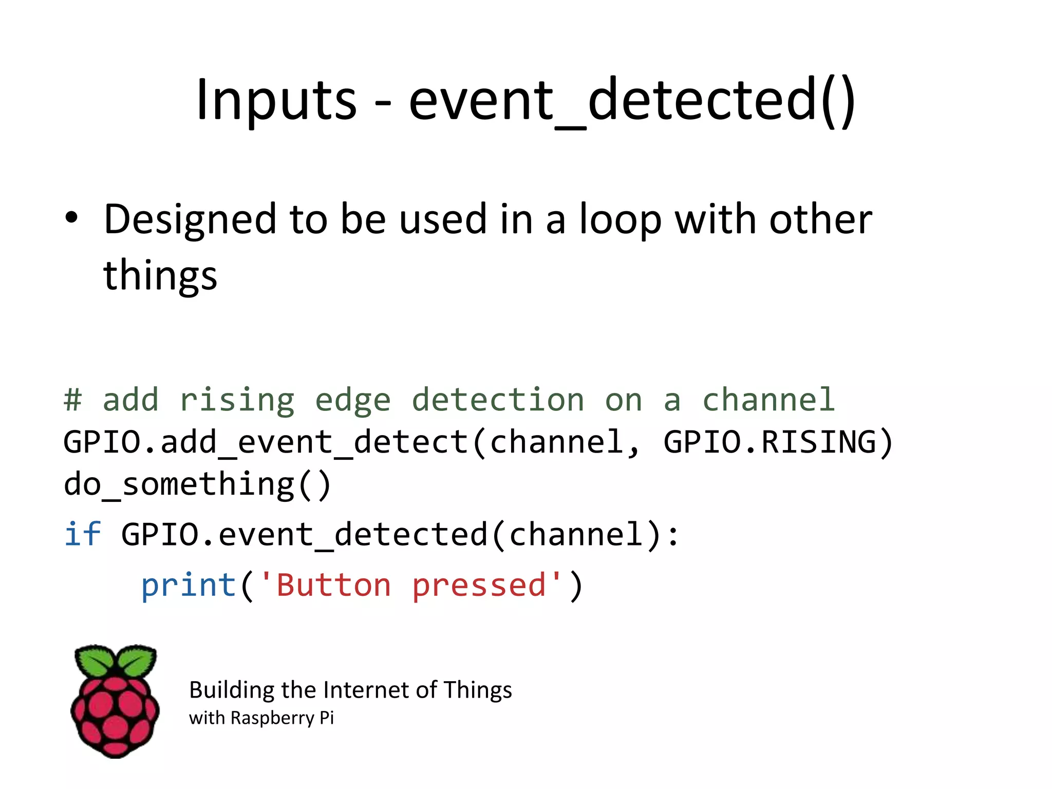 Inputs - event_detected() • Designed to be used in a loop with other things # add rising edge detection on a channel GPIO.add_event_detect(channel, GPIO.RISING) do_something() if GPIO.event_detected(channel): print('Button pressed') Building the Internet of Things with Raspberry Pi 