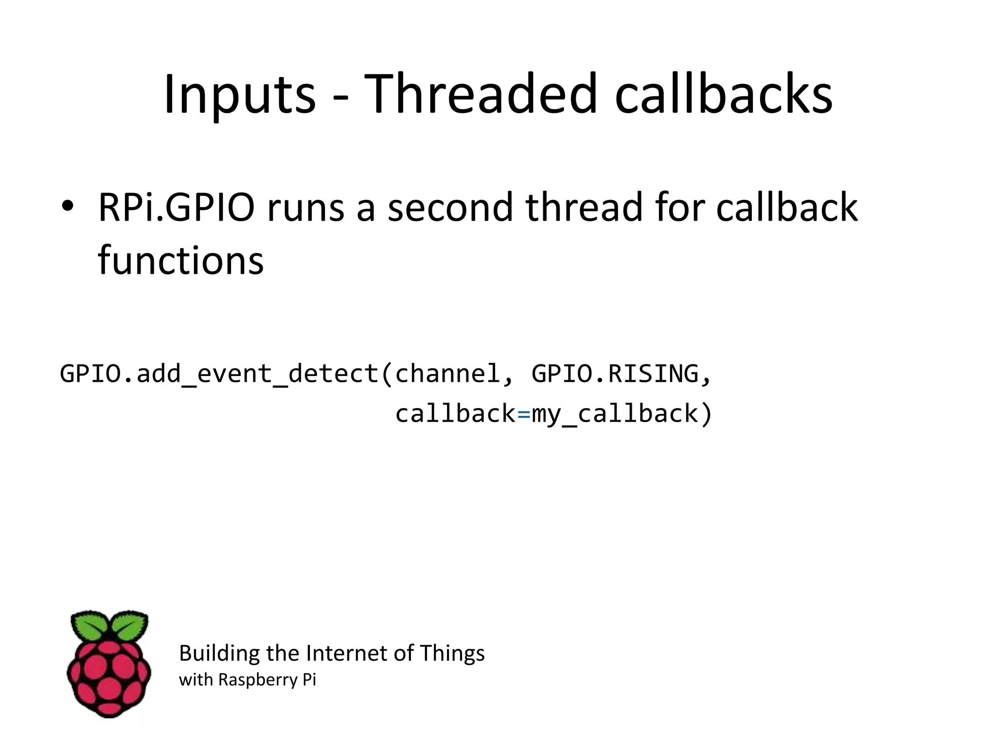 Inputs - Threaded callbacks • RPi.GPIO runs a second thread for callback functions GPIO.add_event_detect(channel, GPIO.RISING, callback=my_callback) Building the Internet of Things with Raspberry Pi 