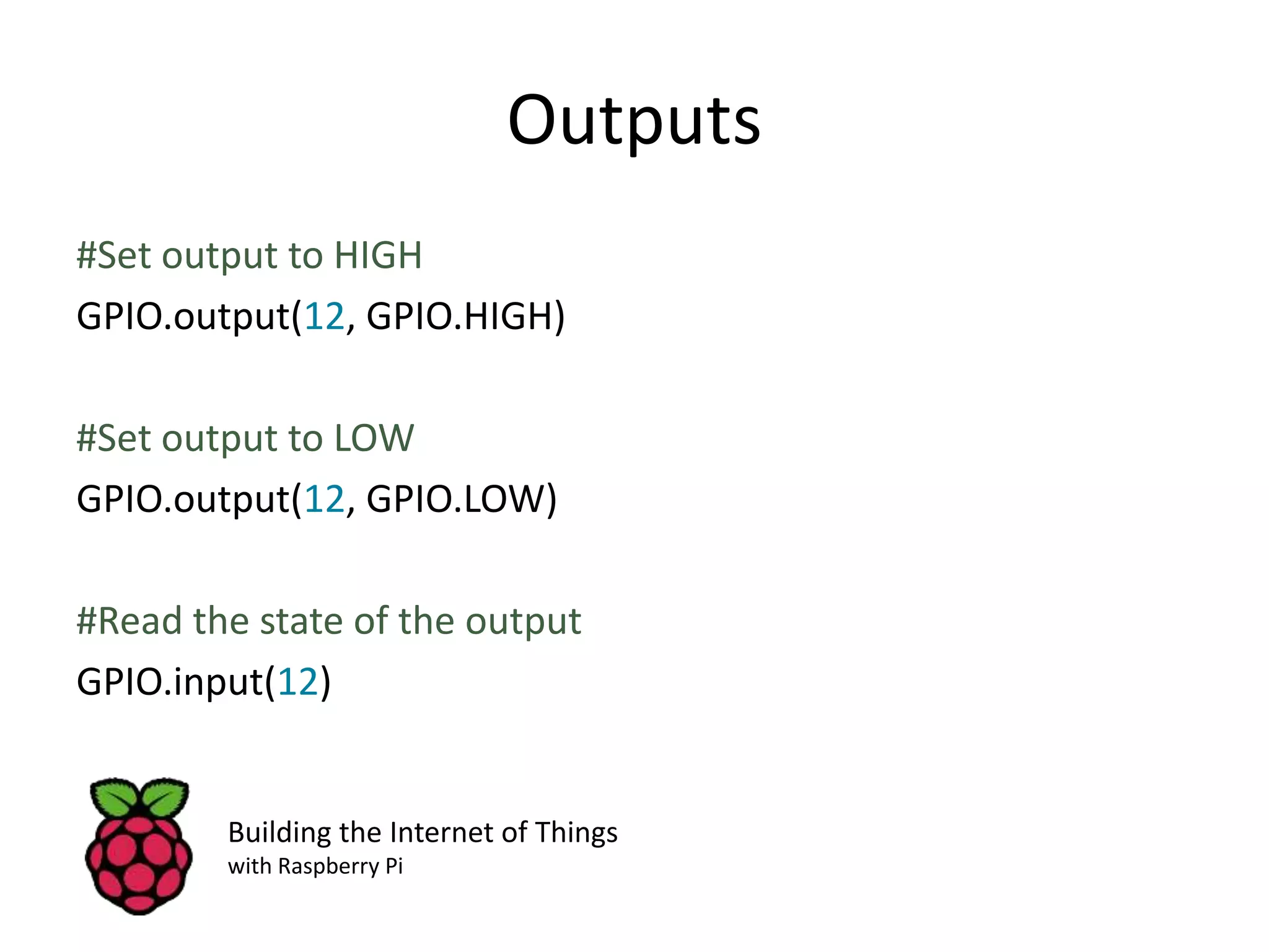 Outputs #Set output to HIGH GPIO.output(12, GPIO.HIGH) #Set output to LOW GPIO.output(12, GPIO.LOW) #Read the state of the output GPIO.input(12) Building the Internet of Things with Raspberry Pi 