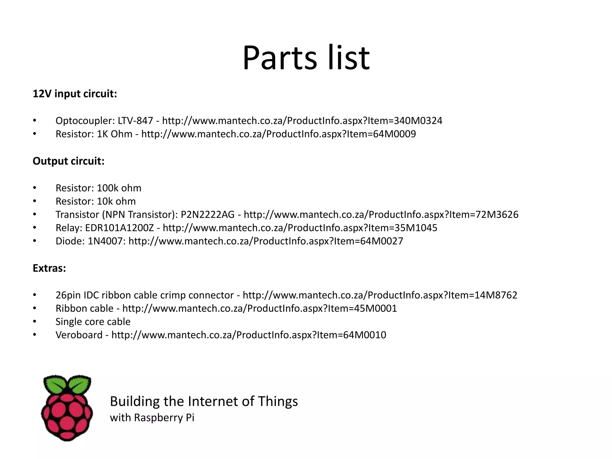 Parts list 12V input circuit: • Optocoupler: LTV-847 - http://www.mantech.co.za/ProductInfo.aspx?Item=340M0324 • Resistor: 1K Ohm - http://www.mantech.co.za/ProductInfo.aspx?Item=64M0009 Output circuit: • Resistor: 100k ohm • Resistor: 10k ohm • Transistor (NPN Transistor): P2N2222AG - http://www.mantech.co.za/ProductInfo.aspx?Item=72M3626 • Relay: EDR101A1200Z - http://www.mantech.co.za/ProductInfo.aspx?Item=35M1045 • Diode: 1N4007: http://www.mantech.co.za/ProductInfo.aspx?Item=64M0027 Extras: • 26pin IDC ribbon cable crimp connector - http://www.mantech.co.za/ProductInfo.aspx?Item=14M8762 • Ribbon cable - http://www.mantech.co.za/ProductInfo.aspx?Item=45M0001 • Single core cable • Veroboard - http://www.mantech.co.za/ProductInfo.aspx?Item=64M0010 Building the Internet of Things with Raspberry Pi 
