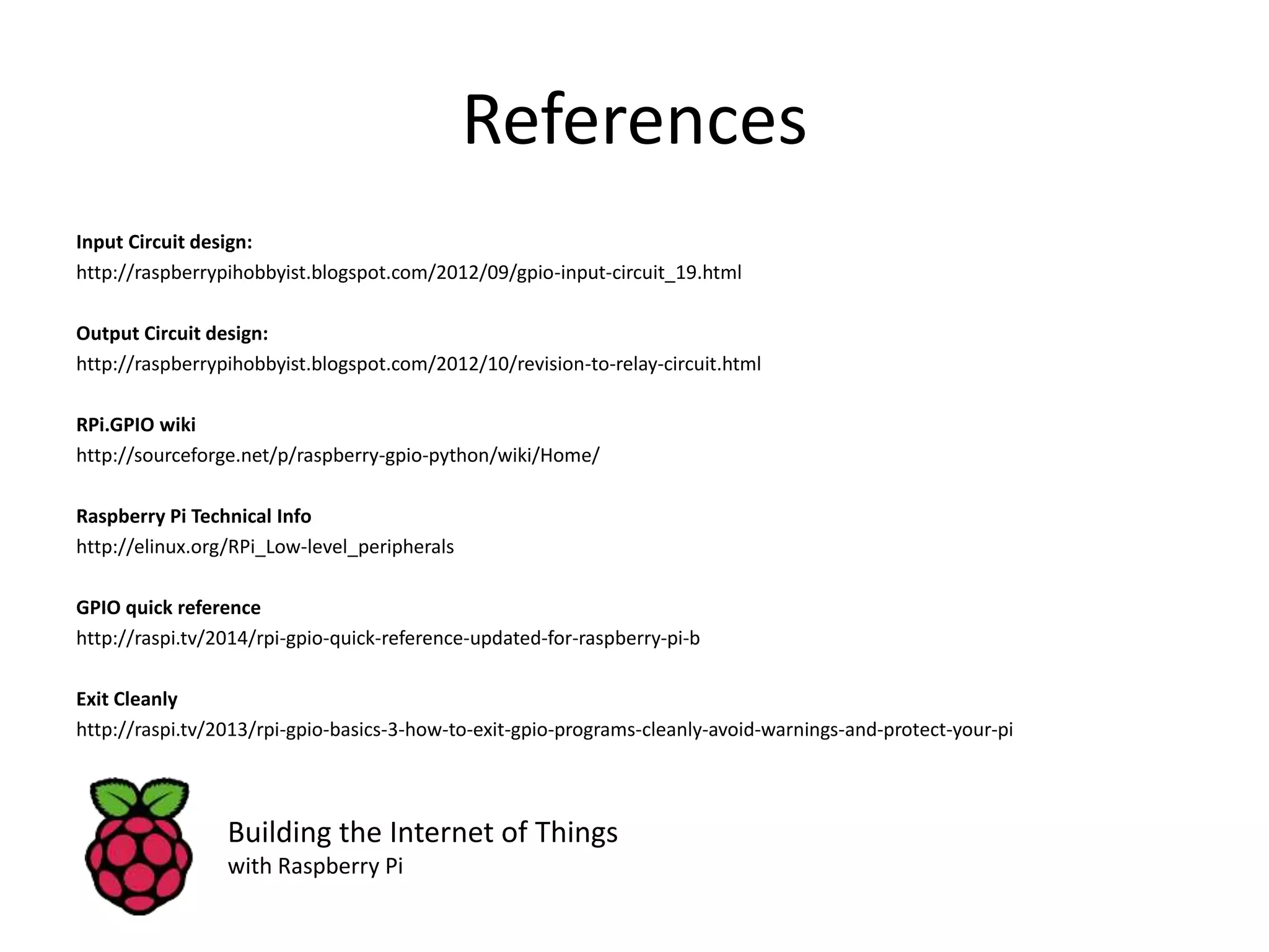 References Input Circuit design: http://raspberrypihobbyist.blogspot.com/2012/09/gpio-input-circuit_19.html Output Circuit design: http://raspberrypihobbyist.blogspot.com/2012/10/revision-to-relay-circuit.html RPi.GPIO wiki http://sourceforge.net/p/raspberry-gpio-python/wiki/Home/ Raspberry Pi Technical Info http://elinux.org/RPi_Low-level_peripherals GPIO quick reference http://raspi.tv/2014/rpi-gpio-quick-reference-updated-for-raspberry-pi-b Exit Cleanly http://raspi.tv/2013/rpi-gpio-basics-3-how-to-exit-gpio-programs-cleanly-avoid-warnings-and-protect-your-pi Building the Internet of Things with Raspberry Pi 