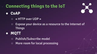 ● CoAP
○ « HTTP over UDP »
○ Expose your device as a resource to the Internet of
Things
● MQTT
○ Publish/Subscribe model
○ More room for local processing
Connecting things to the IoT
 