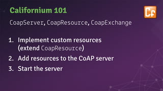 Californium 101
oapSe e , oapResou e, oapEx han e
1. Implement custom resources
(extend oapResou e)
2. Add resources to the CoAP server
3. Start the server
 