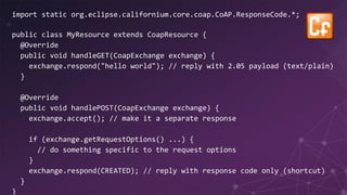 import static org.eclipse.californium.core.coap.CoAP.ResponseCode.*;
public class MyResource extends CoapResource {
@Override
public void handleGET(CoapExchange exchange) {
exchange.respond("hello world"); // reply with 2.05 payload (text/plain)
}
@Override
public void handlePOST(CoapExchange exchange) {
exchange.accept(); // make it a separate response
if (exchange.getRequestOptions() ...) {
// do something specific to the request options
}
exchange.respond(CREATED); // reply with response code only (shortcut)
}
}
 