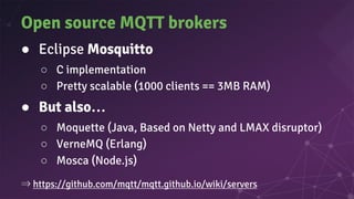 Open source MQTT brokers
● Eclipse Mosquitto
○ C implementation
○ Pretty scalable (1000 clients == 3MB RAM)
● But also…
○ Moquette (Java, Based on Netty and LMAX disruptor)
○ VerneMQ (Erlang)
○ Mosca (Node.js)
⇒ https://github.com/mqtt/mqtt.github.io/wiki/servers
 
