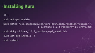 Installing Kura
cd ~
sudo apt-get update
wget https://s3.amazonaws.com/kura_downloads/raspbian/release/ 
1.2.2/kura_1.2.2_raspberry-pi_armv6.deb
sudo dpkg -i kura_1.2.2_raspberry-pi_armv6.deb
sudo apt-get install -f
sudo reboot
 