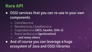 Kura API
● OSGi services that you can re-use in your own
components
○ o Se e
○ Da aSe e, oudSe e
○ p oSe e (AES, base64, SHA-1)
○ Pos onSe e (geolocation)
○ … and many others
● And of course you can leverage a huge
ecosystem of Java and OSGi libraries
 