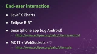 End-user interaction
● JavaFX Charts
● Eclipse BIRT
● Smartphone app (e.g Android)
○ https://www.eclipse.org/paho/clients/android
● MQTT + WebSockets = ♡
○ https://www.eclipse.org/paho/clients/js
 