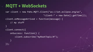 MQTT + WebSockets
var client = new Paho.MQTT.Client("ws://iot.eclipse.org/ws",
"client-" + new Date().getTime());
client.onMessageArrived = function(message) {
// my stuff
}
client.connect({
onSuccess: function() {
client.subscribe("myRootTopic/#");
}
});
 