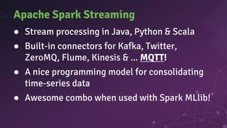Apache Spark Streaming
● Stream processing in Java, Python & Scala
● Built-in connectors for Kafka, Twitter,
ZeroMQ, Flume, Kinesis & ... MQTT!
● A nice programming model for consolidating
time-series data
● Awesome combo when used with Spark MLlib!
 