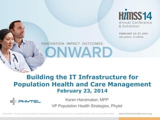 Building the IT Infrastructure for
Population Health and Care Management
February 23, 2014

Karen Handmaker, MPP
VP Population Health Strategies, Phytel
DISCLAIMER: The views and opinions expressed in this presentation are those of the author and do not necessarily represent official policy or position of HIMSS.

 