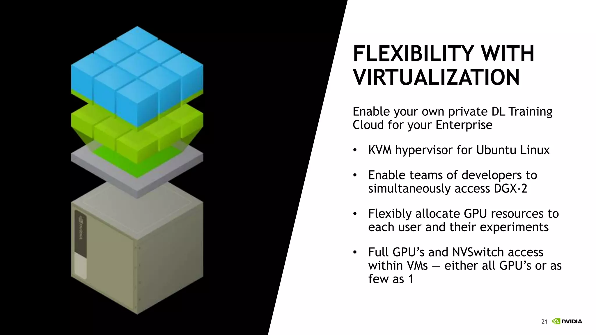 21Twitter: @ReneeYao1 21
FLEXIBILITY WITH
VIRTUALIZATION
Enable your own private DL Training
Cloud for your Enterprise
• KVM hypervisor for Ubuntu Linux
• Enable teams of developers to
simultaneously access DGX-2
• Flexibly allocate GPU resources to
each user and their experiments
• Full GPU’s and NVSwitch access
within VMs — either all GPU’s or as
few as 1
 