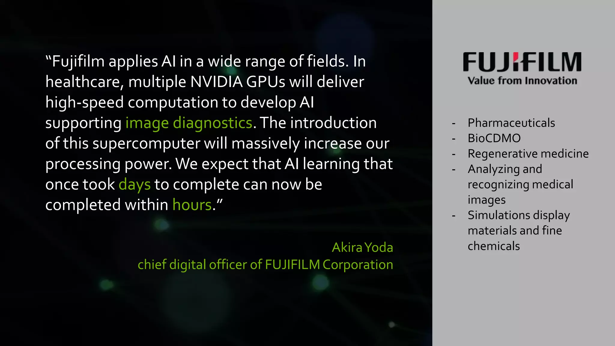 23
“Fujifilm applies AI in a wide range of fields. In
healthcare, multiple NVIDIA GPUs will deliver
high-speed computation to develop AI
supporting image diagnostics.The introduction
of this supercomputer will massively increase our
processing power.We expect that AI learning that
once took days to complete can now be
completed within hours.”
AkiraYoda
chief digital officer of FUJIFILMCorporation
- Pharmaceuticals
- BioCDMO
- Regenerative medicine
- Analyzing and
recognizing medical
images
- Simulations display
materials and fine
chemicals
 