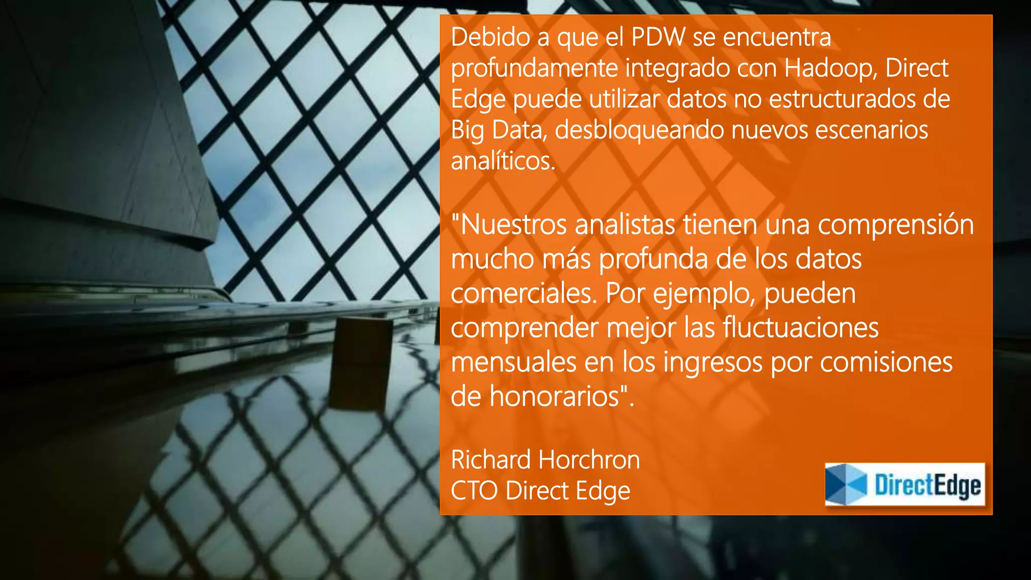 Debido a que el PDW se encuentra
profundamente integrado con Hadoop, Direct
Edge puede utilizar datos no estructurados de
Big Data, desbloqueando nuevos escenarios
analíticos.
"Nuestros analistas tienen una comprensión
mucho más profunda de los datos
comerciales. Por ejemplo, pueden
comprender mejor las fluctuaciones
mensuales en los ingresos por comisiones
de honorarios".
Richard Horchron
CTO Direct Edge
 