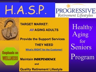 H . A . S . P.
     TARGET MARKET:
           All AGING ADULTS
                                         Healthy
                                         Aging
     Provide the Support Services
                                           for
               THEY NEED
        What’s RIGHT for the Customer!   Seniors
     Maintain INDEPENDENCE               Program
               and

     Quality Retirement Lifestyle
 