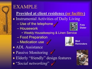 EXAMPLE
Provided at client residence (or facility)
Instrumental Activities of Daily Living
 – Use of the telephone                    Foto
 – Housework                               Dialer

   • Weekly Housekeeping & Linen Service
 – Food Preparation
 – Medication use                     Med
                                      Reminders
ADL Assistance
Passive Monitoring
Elderly “friendly” design features
“Social networking”
 