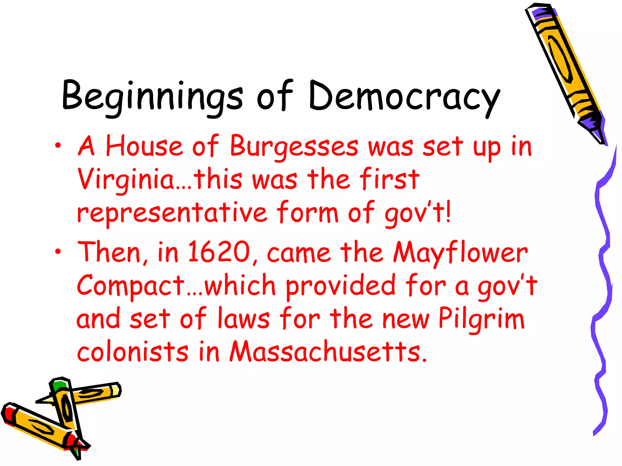 Beginnings of Democracy A House of Burgesses was set up in Virginia…this was the first representative form of gov’t! Then, in 1620, came the Mayflower Compact…which provided for a gov’t and set of laws for the new Pilgrim colonists in Massachusetts. 