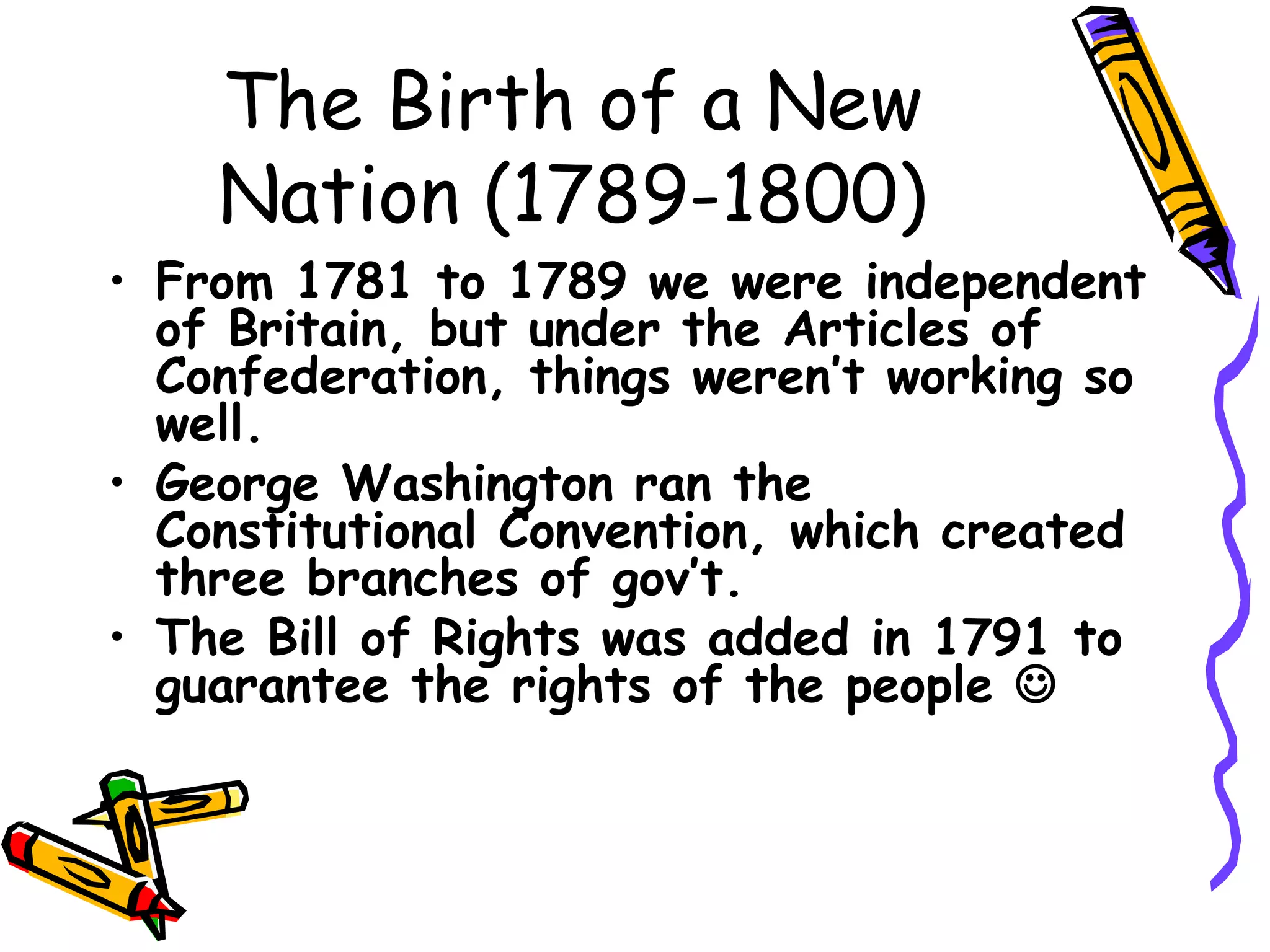 The Birth of a New Nation (1789-1800) From 1781 to 1789 we were independent of Britain, but under the Articles of Confederation, things weren’t working so well. George Washington ran the Constitutional Convention, which created three branches of gov’t. The Bill of Rights was added in 1791 to guarantee the rights of the people   
