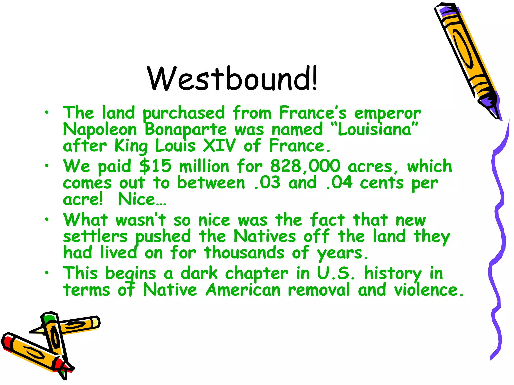 Westbound! The land purchased from France’s emperor Napoleon Bonaparte was named “Louisiana” after King Louis XIV of France. We paid $15 million for 828,000 acres, which comes out to between .03 and .04 cents per acre!  Nice… What wasn’t so nice was the fact that new settlers pushed the Natives off the land they had lived on for thousands of years. This begins a dark chapter in U.S. history in terms of Native American removal and violence. 