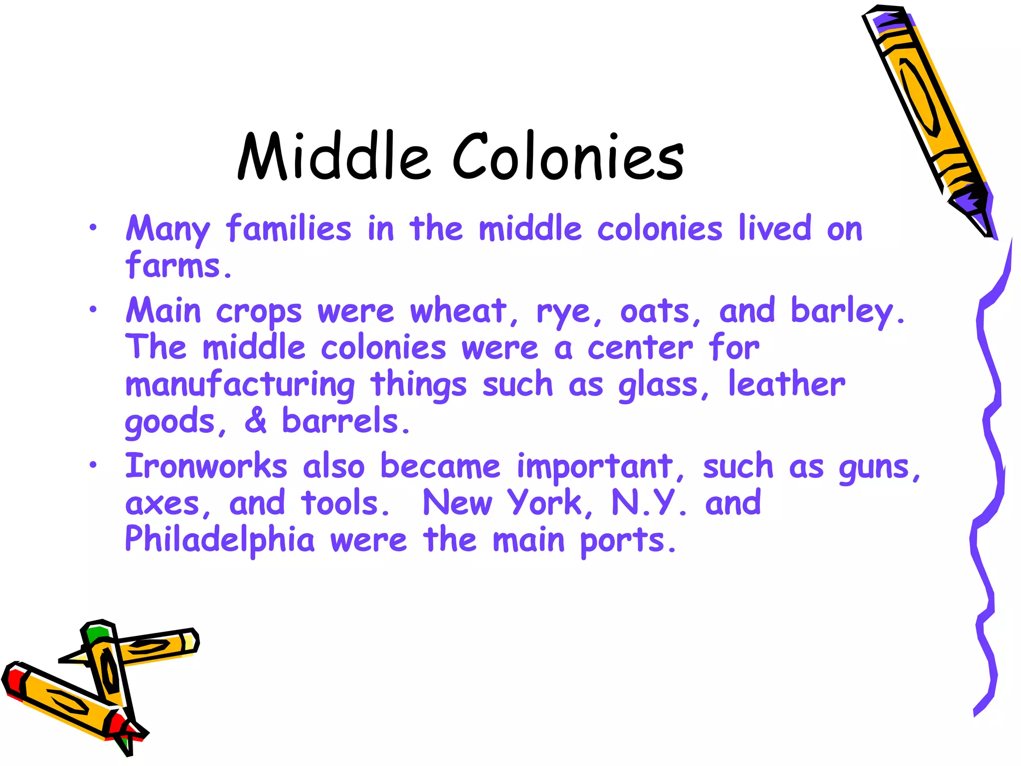 Middle Colonies Many families in the middle colonies lived on farms.  Main crops were wheat, rye, oats, and barley.  The middle colonies were a center for manufacturing things such as glass, leather goods, & barrels.  Ironworks also became important, such as guns, axes, and tools.  New York, N.Y. and Philadelphia were the main ports. 