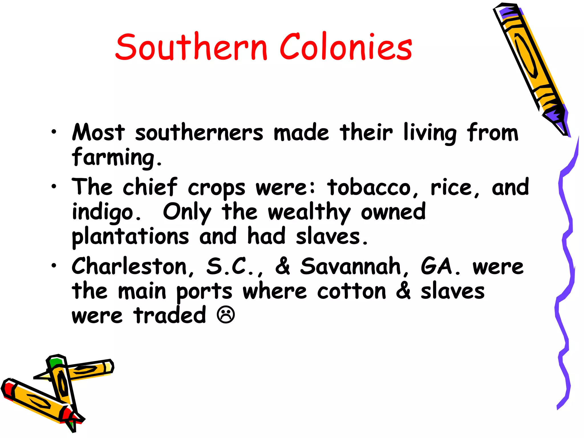 Southern Colonies Most southerners made their living from farming.  The chief crops were: tobacco, rice, and indigo.  Only the wealthy owned plantations and had slaves.  Charleston, S.C., & Savannah, GA. were the main ports where cotton & slaves were traded   
