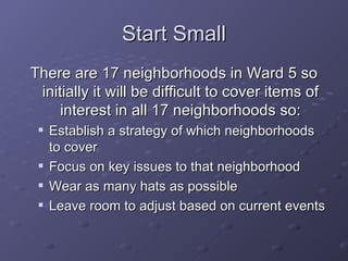 Start Small There are 17 neighborhoods in Ward 5 so initially it will be difficult to cover items of interest in all 17 neighborhoods so: Establish a strategy of which neighborhoods to cover Focus on key issues to that neighborhood Wear as many hats as possible Leave room to adjust based on current events 