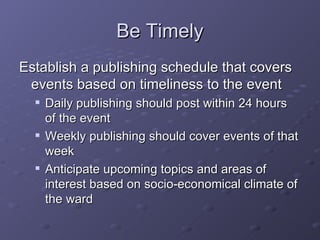Be Timely Establish a publishing schedule that covers events based on timeliness to the event Daily publishing should post within 24 hours of the event Weekly publishing should cover events of that week Anticipate upcoming topics and areas of interest based on socio-economical climate of the ward 
