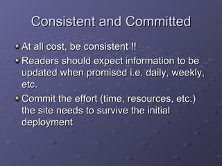 Consistent and Committed At all cost, be consistent !! Readers should expect information to be updated when promised i.e. daily, weekly, etc. Commit the effort (time, resources, etc.) the site needs to survive the initial deployment 