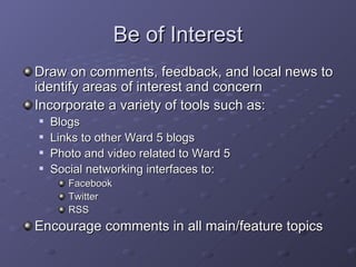 Be of Interest Draw on comments, feedback, and local news to identify areas of interest and concern Incorporate a variety of tools such as: Blogs Links to other Ward 5 blogs Photo and video related to Ward 5 Social networking interfaces to: Facebook Twitter RSS Encourage comments in all main/feature topics  