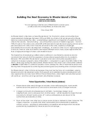 1
Building the Next Economy In Rhode Island’s Cities
JUSTIN AINA, URBAN VENTURES
ROBERT LEAVER, NEW COMMONS
“It is not surprising to find that most of Rhode Island„s economic assets,
as well as most of its social problems, are found in the cities.”
Cities Count, 2003
As Rhode Island‘s cities fare, so fares Rhode Island. Yet, the state‘s urban communities face
unprecedented challenges. Between 1995 and 2000, two thirds of all net job growth in Rhode
Island occurred outside the cities -- precipitating a significant out-migration of wealth from the
cities to the suburbs. Manufacturing -- once the primary source of middle-wage jobs -- has lost
70% of its jobs in the urban core, while 50% of Rhode Island‘s typically lower-paying service sector
jobs are based in its cities. Even if industry returned to the cities, workforce challenges
exacerbate the economic development challenge. As noted in Cities Count, ―high paying jobs
in services, finance, sales and health care require different and in many cases higher skill levels
than a large percentage of urban core residents have.‖
The imperative of developing a skilled urban workforce is countered by severe economic
constraints that serve to limit the expansion of educational opportunities for city residents.
Between 1995 and 2000, Rhode Island‘s suburban and rural communities experienced a
collective increase in property value of $2.6 billion – compared to a gain of just $96 million in the
state‘s urban ring. During the same period, Rhode Island‘s five urban core communities suffered
a decline of $28 million in collective property value, robbing the cities of essential revenues and
leaving them ill-equipped for achieving educational goals and meeting other municipal needs.
For Rhode Island‘s cities to thrive and prosper, they must be the focus of a revitalized, systems-
based economic development policy that supports and subsidizes business development with
new approaches and new tools. Without these interventions, urban flight and suburban sprawl
will continue – and the cost of government will ultimately increase.
Future Opportunities, Future Needs (sidebar)
 Rhode Island cities need stronger economies: more well-paying jobs, more wealth
earned across the spectrum of class and income levels, and a stronger tax base
 A larger community of entrepreneurs in all fields – technology, design, local
neighborhood, and a wide spectrum of other areas -- will be required to shape the next
economy for at least twenty years. 21st century entrepreneurs are drawn to the
authenticity and diversity of cities.
 Each of the state‘s ten cities has a unique sense of place, defined by their character. This
unique character – a quality that other communities have attempted to replicate,
without success – provides an extraordinary competitive advantage which should be
protected and exploited for future economic advantage.
 