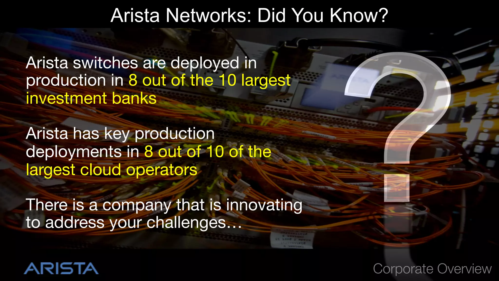 Arista Networks: Did You Know?
Arista switches are deployed in
production in 8 out of the 10 largest
investment banks
Arista has key production
deployments in 8 out of 10 of the
largest cloud operators
There is a company that is innovating
to address your challenges…
Corporate Overview

 