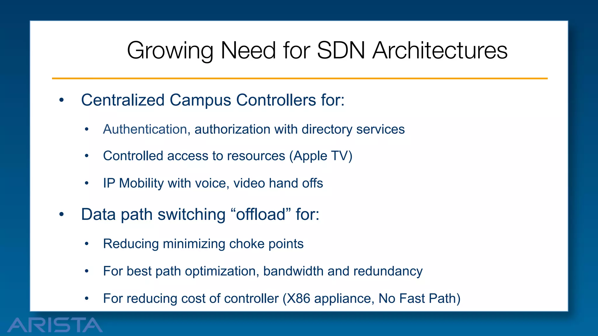 Growing Need for SDN Architectures
•  Centralized Campus Controllers for:
•  Authentication, authorization with directory services
•  Controlled access to resources (Apple TV)
•  IP Mobility with voice, video hand offs

•  Data path switching “offload” for:
•  Reducing minimizing choke points
•  For best path optimization, bandwidth and redundancy
•  For reducing cost of controller (X86 appliance, No Fast Path)



 