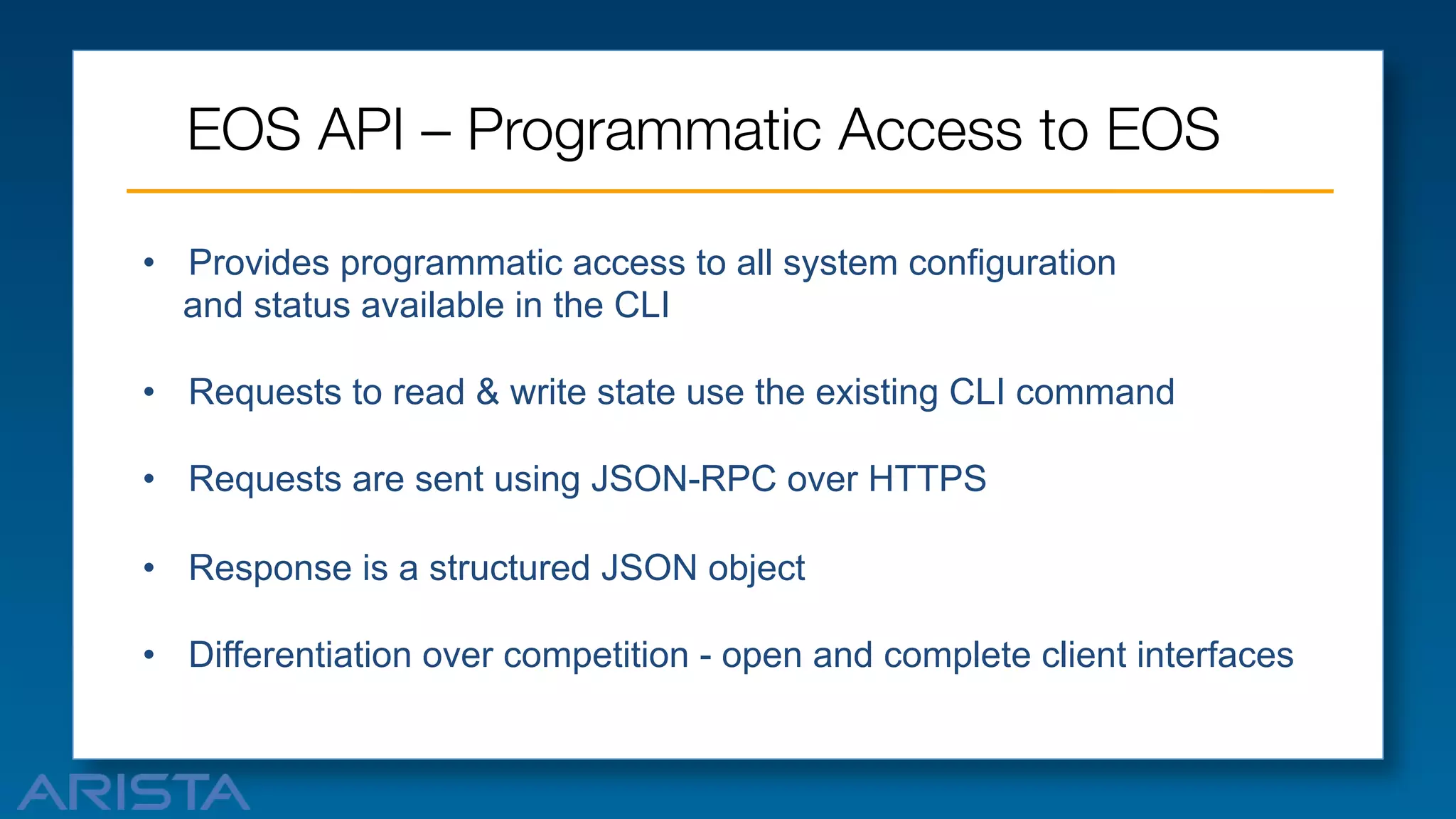 EOS API – Programmatic Access to EOS
•  Provides programmatic access to all system configuration
and status available in the CLI
•  Requests to read & write state use the existing CLI command
•  Requests are sent using JSON-RPC over HTTPS
•  Response is a structured JSON object
•  Differentiation over competition - open and complete client interfaces

 