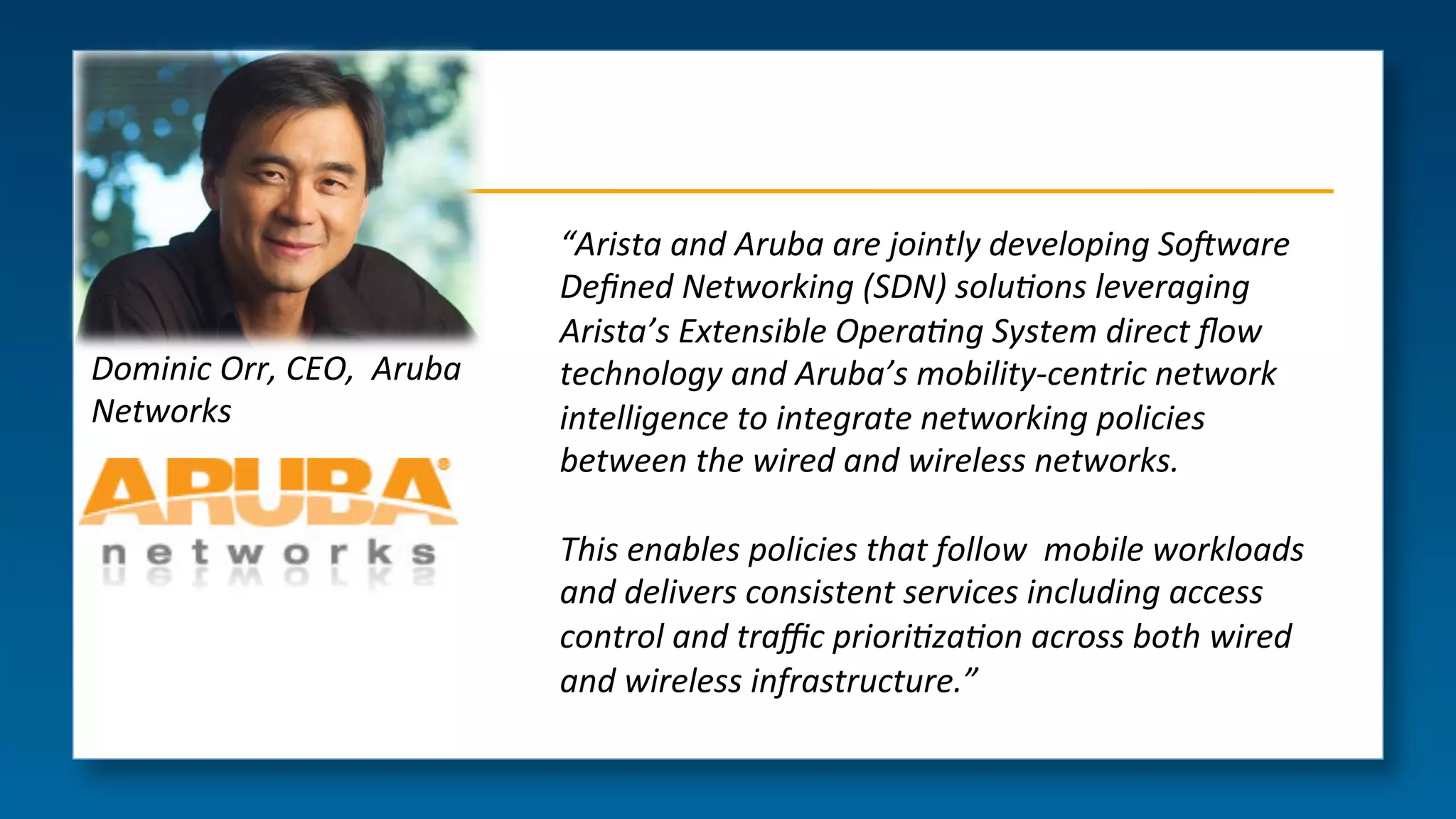 Dominic(Orr,(CEO,((Aruba(
Networks(

“Arista(and(Aruba(are(jointly(developing(So6ware((
Deﬁned(Networking((SDN)(solu>ons(leveraging(
Arista’s(Extensible(Opera>ng(System(direct(ﬂow(
technology(and(Aruba’s(mobilityGcentric(network(
intelligence(to(integrate(networking(policies(
between(the(wired(and(wireless(networks.((
(
This(enables(policies(that(follow((mobile(workloads(
and(delivers(consistent(services(including(access(
control(and(traﬃc(priori>za>on(across(both(wired(
and(wireless(infrastructure.”(
(

 