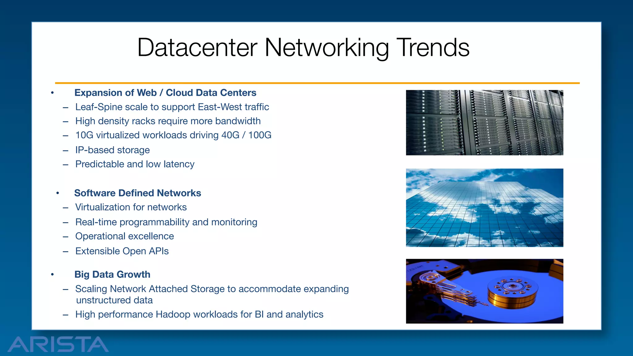 Datacenter Networking Trends 
Expansion of Web / Cloud Data Centers
–  Leaf-Spine scale to support East-West trafﬁc
–  High density racks require more bandwidth
–  10G virtualized workloads driving 40G / 100G

• 

–  IP-based storage
–  Predictable and low latency
• 

Software Deﬁned Networks
–  Virtualization for networks
–  Real-time programmability and monitoring
–  Operational excellence
–  Extensible Open APIs

• 

Big Data Growth
–  Scaling Network Attached Storage to accommodate expanding
unstructured data
–  High performance Hadoop workloads for BI and analytics

 