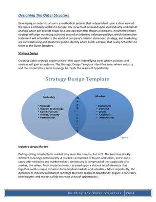 Designing The Outer Structure
Developing an outer structure is a methodical process that is dependent upon a clear view of
the space a company wishes to occupy. The view must be based upon solid industry and market
analysis which can provide shape to a strategic plan that shapes a company. In turn the chosen
strategy will align marketing activities around an indented value proposition, which the mission
statement will articulate to the world. A company's mission statement, strategy, and marketing
are outward facing and create the public identity which builds a brand, that is why SPS refers to
them as the Outer Structure.

Strategy Design

Creating viable strategic opportunities relies upon indentifying areas where products and
services will gain acceptance. The Strategic Design Template identifies areas where industry
and the markets they serve converge to create the seams of opportunity.




                                                                                   Figure 1



Industry versus Market

Distinguishing industry from market may seem like minutia, but isn’t. The two have starkly
different meanings economically. A market is comprised of buyers and sellers, and in most
cases intermediaries and market makers. An industry is comprised of the supply side of a
market, the sellers. Most importantly each is based upon a distinct set of elements that
together create unique dynamics for individual markets and industries. More importantly, the
dynamics of industry and market converge to create seams of opportunity. (Figure 3 illustrates
how industry and market collide to create areas of opportunity).




                                        Building The Outer Structure                    Page 4
 