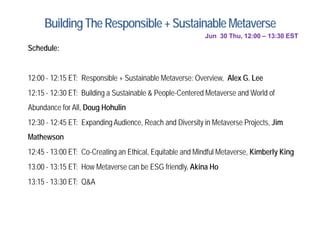BuildingTheResponsible +Sustainable Metaverse
Jun 30 Thu, 12:00 – 13:30 EST
S h d l
Schedule:
12:00 12:15 ET: Responsible + Sustainable Metaverse: Overview Alex G Lee
12:00 - 12:15 ET: Responsible + Sustainable Metaverse: Overview, Alex G. Lee
12:15 - 12:30 ET: Building a Sustainable & People-Centered Metaverse and World of
Abundance for All Doug Hohulin
Abundance for All, Doug Hohulin
12:30 - 12:45 ET: Expanding Audience, Reach and Diversity in Metaverse Projects, Jim
Mathewson
Mathewson
12:45 - 13:00 ET: Co-Creating an Ethical, Equitable and Mindful Metaverse, Kimberly King
13:00 - 13:15 ET: How Metaverse can be ESG friendly, Akina Ho
y,
13:15 - 13:30 ET: Q&A
 
