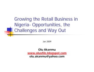 Growing the Retail Business in
Nigeria- Opportunities, the
Challenges and Way Out

               Jan 2009


             Olu Akanmu
      www.olusfile.blogspot.com
       olu.akanmu@yahoo.com
 
