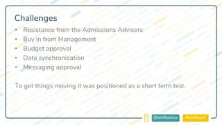 #emflconf@emfluence
Challenges
• Resistance from the Admissions Advisors
• Buy in from Management
• Budget approval
• Data synchronization
• Messaging approval
To get things moving it was positioned as a short term test.
 