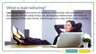 #emflconf@emfluence
What is lead nurturing?
Lead nurturing is the process of building a relationship with prospective
buyers who are not ready to buy yet, developing relationships with them at
every stage of the sales funnel, and through every step of the buyer’s journey.
 