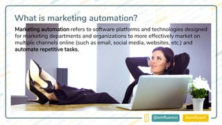 #emflconf@emfluence
What is marketing automation?
Marketing automation refers to software platforms and technologies designed
for marketing departments and organizations to more effectively market on
multiple channels online (such as email, social media, websites, etc.) and
automate repetitive tasks.
 