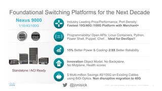 8© 2015 Cisco and/or its affiliates. All rights reserved. Cisco Confidential@jonisick
Foundational Switching Platforms for the Next Decade
Industry Leading Price/Performance, Port Density:
Fastest 10G/40G /100G Platform with Merchant+
Programmability/ Open APIs: Linux Containers, Python,
Power Shell, Puppet, Chef… Ideal for DevOps!!
15% Better Power & Cooling–2.8X Better Reliability
Innovation Object Model, No Backplane,
No Midplane, Health scores
$ Multi-million Savings 40/100G on Existing Cables
using BiDi Optics. Non disruptive migration to 40G
Nexus 9000
1/10/40/100G
Standalone / ACI Ready
1011
0010
 