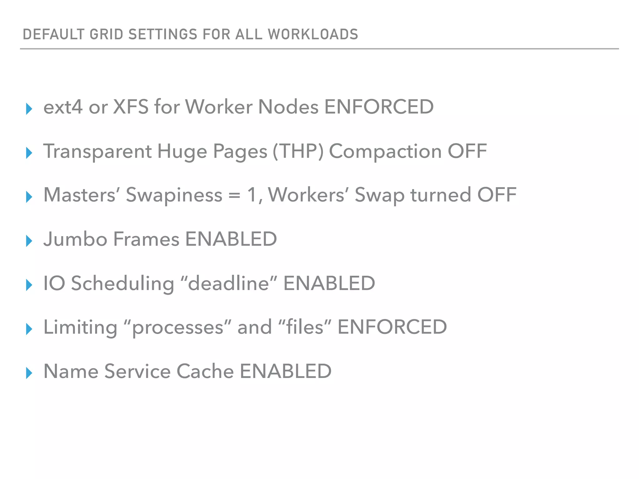 DEFAULT GRID SETTINGS FOR ALL WORKLOADS
▸ ext4 or XFS for Worker Nodes ENFORCED
▸ Transparent Huge Pages (THP) Compaction OFF
▸ Masters’ Swapiness = 1, Workers’ Swap turned OFF
▸ Jumbo Frames ENABLED
▸ IO Scheduling “deadline” ENABLED
▸ Limiting “processes” and “ﬁles” ENFORCED
▸ Name Service Cache ENABLED
 