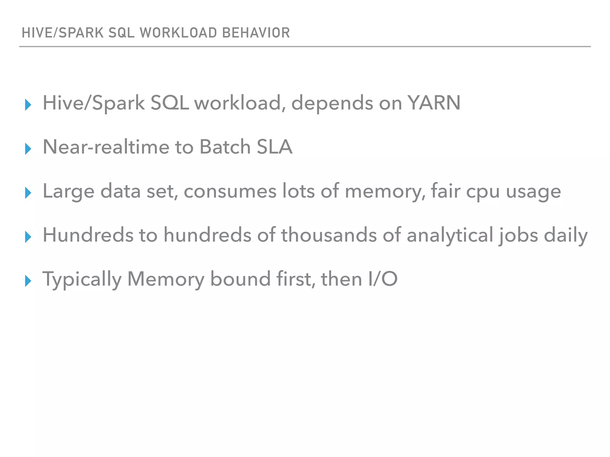 HIVE/SPARK SQL WORKLOAD BEHAVIOR
▸ Hive/Spark SQL workload, depends on YARN
▸ Near-realtime to Batch SLA
▸ Large data set, consumes lots of memory, fair cpu usage
▸ Hundreds to hundreds of thousands of analytical jobs daily
▸ Typically Memory bound ﬁrst, then I/O
 