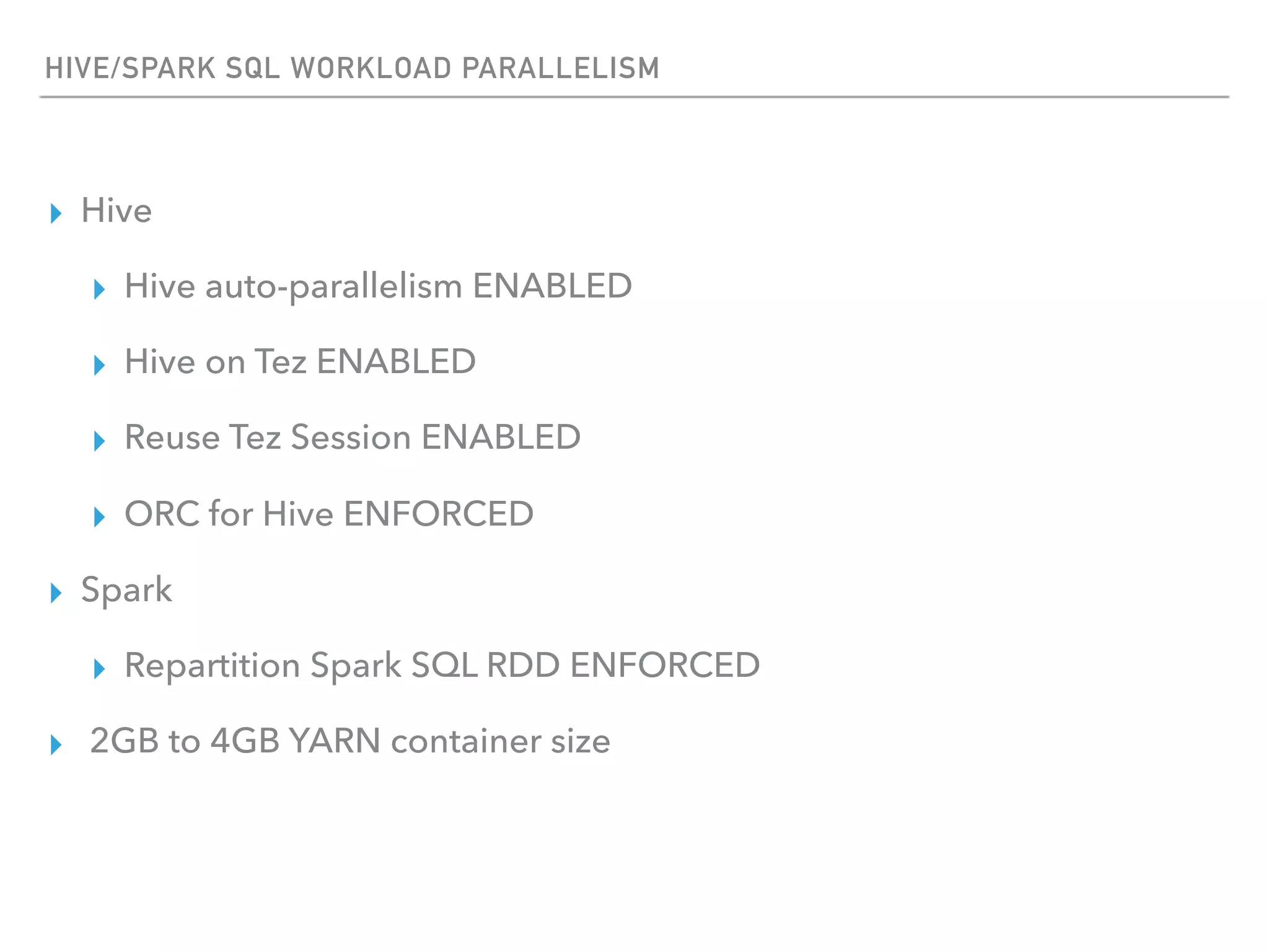 HIVE/SPARK SQL WORKLOAD PARALLELISM
▸ Hive
▸ Hive auto-parallelism ENABLED
▸ Hive on Tez ENABLED
▸ Reuse Tez Session ENABLED
▸ ORC for Hive ENFORCED
▸ Spark
▸ Repartition Spark SQL RDD ENFORCED
▸ 2GB to 4GB YARN container size
 