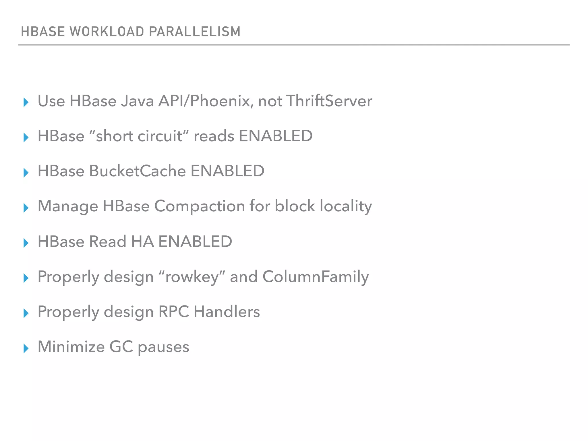 HBASE WORKLOAD PARALLELISM
▸ Use HBase Java API/Phoenix, not ThriftServer
▸ HBase “short circuit” reads ENABLED
▸ HBase BucketCache ENABLED
▸ Manage HBase Compaction for block locality
▸ HBase Read HA ENABLED
▸ Properly design “rowkey” and ColumnFamily
▸ Properly design RPC Handlers
▸ Minimize GC pauses
 