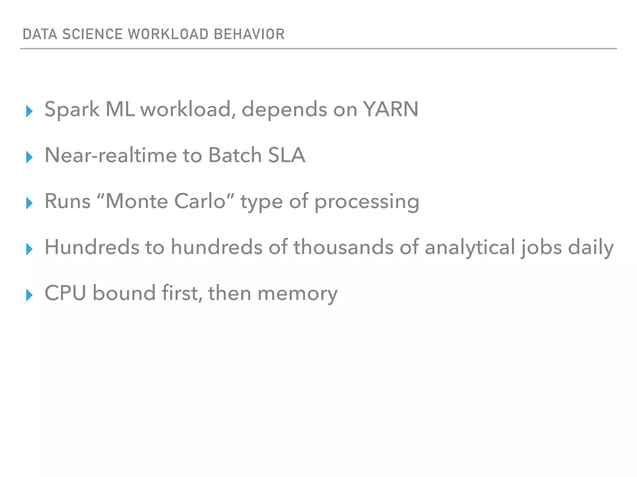 DATA SCIENCE WORKLOAD BEHAVIOR
▸ Spark ML workload, depends on YARN
▸ Near-realtime to Batch SLA
▸ Runs “Monte Carlo” type of processing
▸ Hundreds to hundreds of thousands of analytical jobs daily
▸ CPU bound ﬁrst, then memory
 
